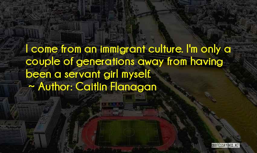 Caitlin Flanagan Quotes: I Come From An Immigrant Culture. I'm Only A Couple Of Generations Away From Having Been A Servant Girl Myself.
