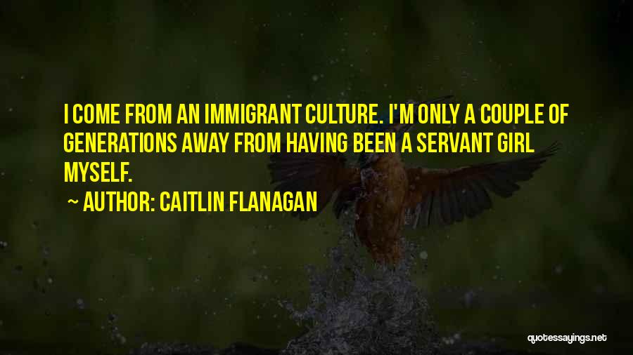 Caitlin Flanagan Quotes: I Come From An Immigrant Culture. I'm Only A Couple Of Generations Away From Having Been A Servant Girl Myself.