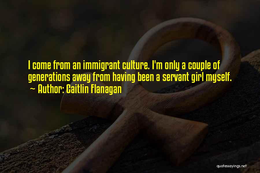 Caitlin Flanagan Quotes: I Come From An Immigrant Culture. I'm Only A Couple Of Generations Away From Having Been A Servant Girl Myself.
