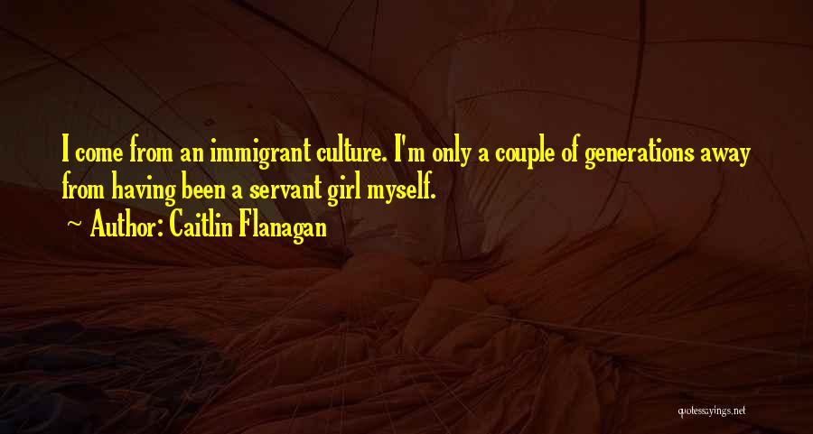 Caitlin Flanagan Quotes: I Come From An Immigrant Culture. I'm Only A Couple Of Generations Away From Having Been A Servant Girl Myself.