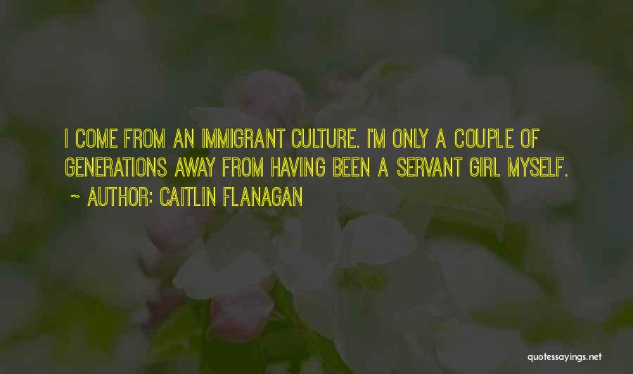 Caitlin Flanagan Quotes: I Come From An Immigrant Culture. I'm Only A Couple Of Generations Away From Having Been A Servant Girl Myself.