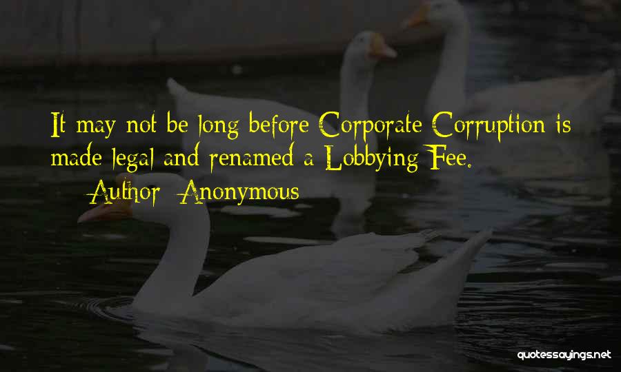 Anonymous Quotes: It May Not Be Long Before Corporate Corruption Is Made Legal And Renamed A Lobbying Fee.