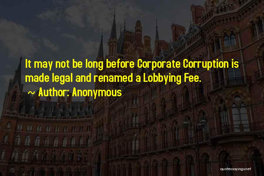 Anonymous Quotes: It May Not Be Long Before Corporate Corruption Is Made Legal And Renamed A Lobbying Fee.