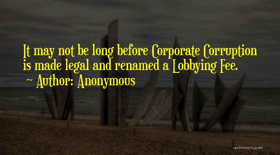 Anonymous Quotes: It May Not Be Long Before Corporate Corruption Is Made Legal And Renamed A Lobbying Fee.