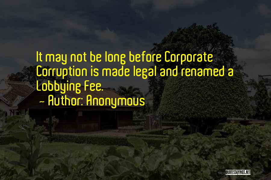 Anonymous Quotes: It May Not Be Long Before Corporate Corruption Is Made Legal And Renamed A Lobbying Fee.