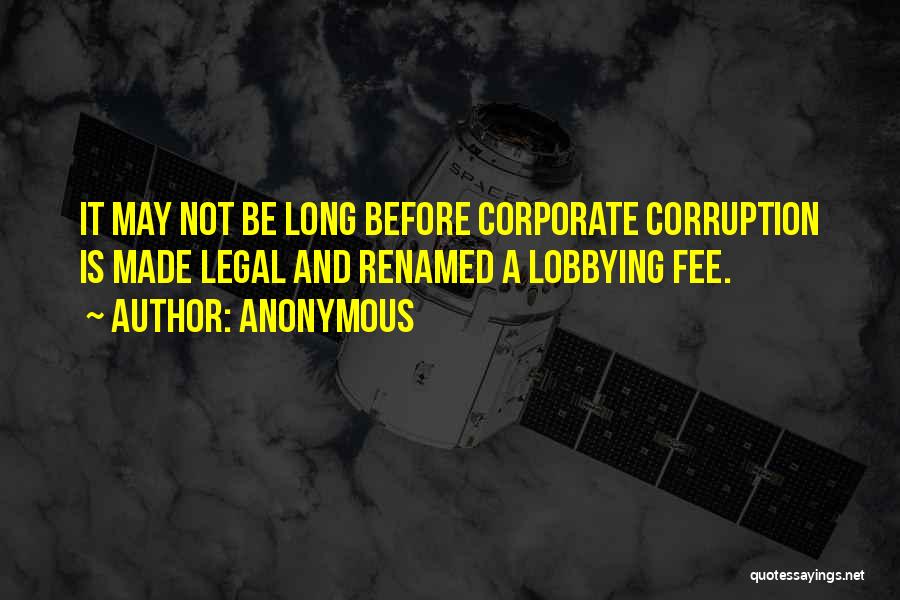 Anonymous Quotes: It May Not Be Long Before Corporate Corruption Is Made Legal And Renamed A Lobbying Fee.