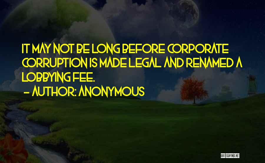 Anonymous Quotes: It May Not Be Long Before Corporate Corruption Is Made Legal And Renamed A Lobbying Fee.