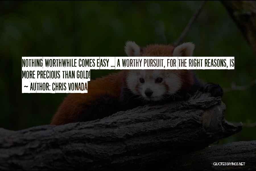 Chris Vonada Quotes: Nothing Worthwhile Comes Easy ... A Worthy Pursuit, For The Right Reasons, Is More Precious Than Gold!