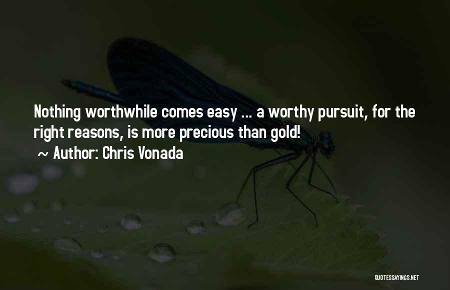 Chris Vonada Quotes: Nothing Worthwhile Comes Easy ... A Worthy Pursuit, For The Right Reasons, Is More Precious Than Gold!