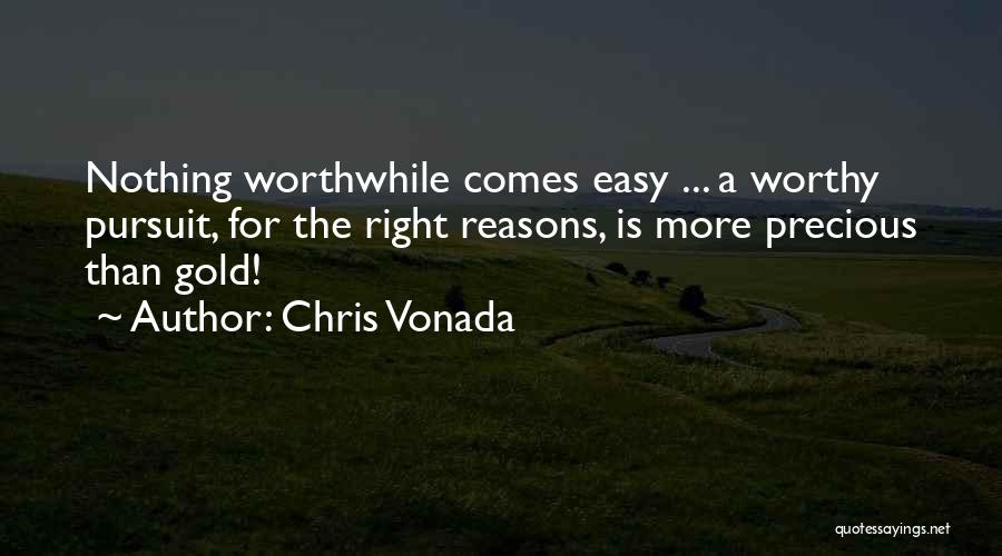 Chris Vonada Quotes: Nothing Worthwhile Comes Easy ... A Worthy Pursuit, For The Right Reasons, Is More Precious Than Gold!