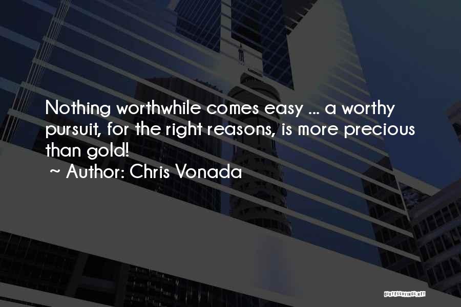 Chris Vonada Quotes: Nothing Worthwhile Comes Easy ... A Worthy Pursuit, For The Right Reasons, Is More Precious Than Gold!