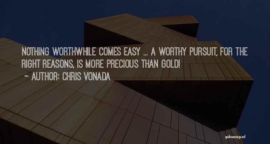 Chris Vonada Quotes: Nothing Worthwhile Comes Easy ... A Worthy Pursuit, For The Right Reasons, Is More Precious Than Gold!