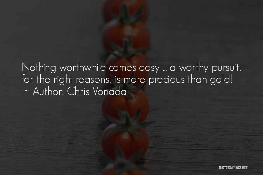 Chris Vonada Quotes: Nothing Worthwhile Comes Easy ... A Worthy Pursuit, For The Right Reasons, Is More Precious Than Gold!