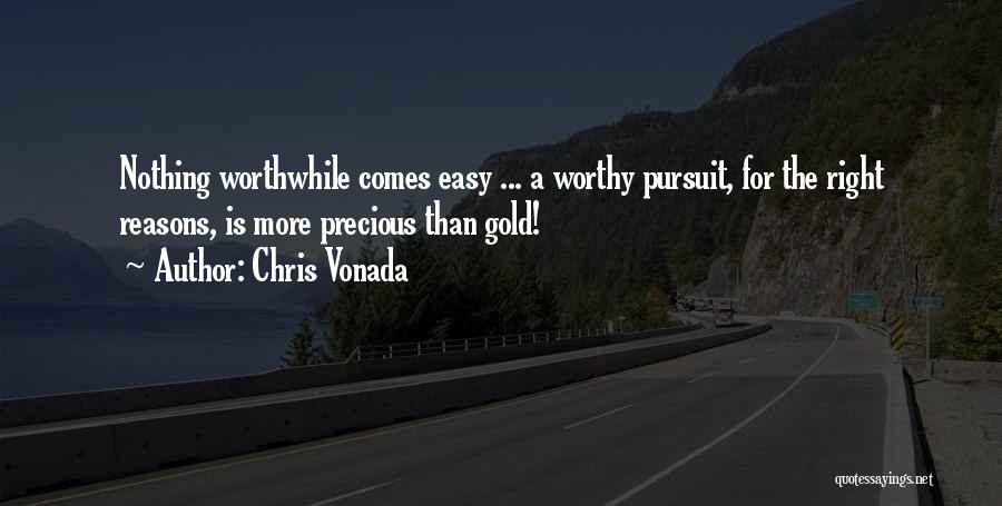 Chris Vonada Quotes: Nothing Worthwhile Comes Easy ... A Worthy Pursuit, For The Right Reasons, Is More Precious Than Gold!