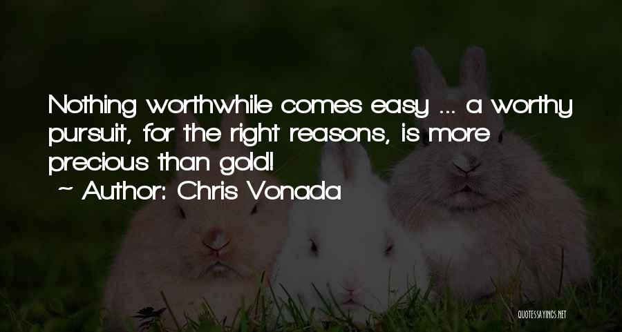 Chris Vonada Quotes: Nothing Worthwhile Comes Easy ... A Worthy Pursuit, For The Right Reasons, Is More Precious Than Gold!