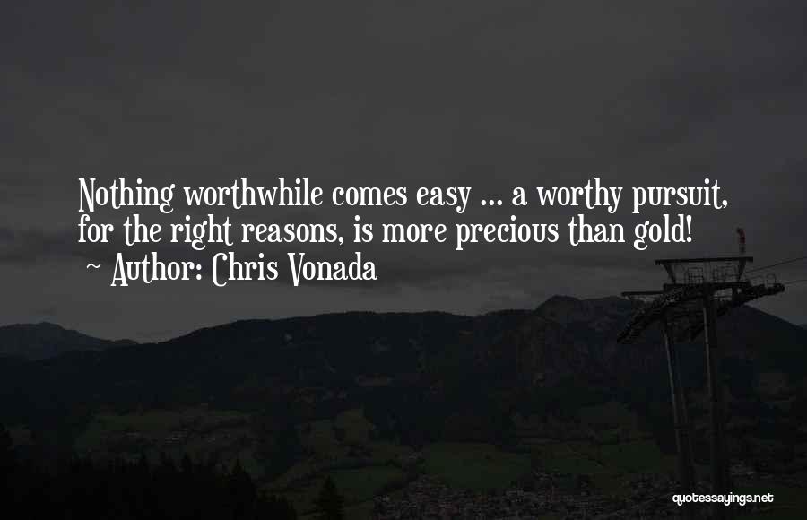 Chris Vonada Quotes: Nothing Worthwhile Comes Easy ... A Worthy Pursuit, For The Right Reasons, Is More Precious Than Gold!
