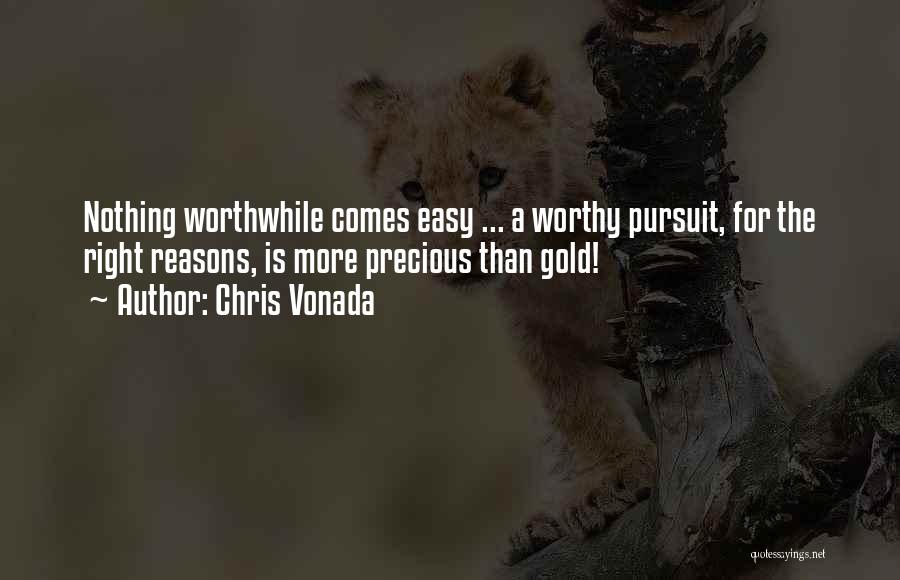 Chris Vonada Quotes: Nothing Worthwhile Comes Easy ... A Worthy Pursuit, For The Right Reasons, Is More Precious Than Gold!