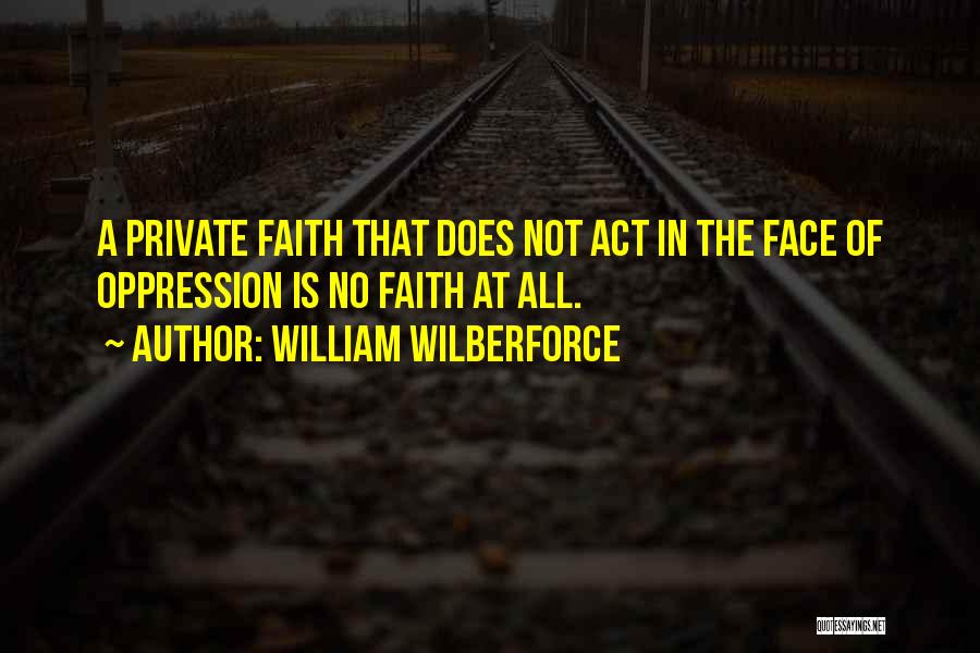 William Wilberforce Quotes: A Private Faith That Does Not Act In The Face Of Oppression Is No Faith At All.