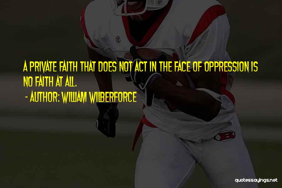 William Wilberforce Quotes: A Private Faith That Does Not Act In The Face Of Oppression Is No Faith At All.