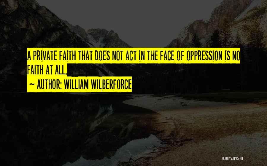 William Wilberforce Quotes: A Private Faith That Does Not Act In The Face Of Oppression Is No Faith At All.
