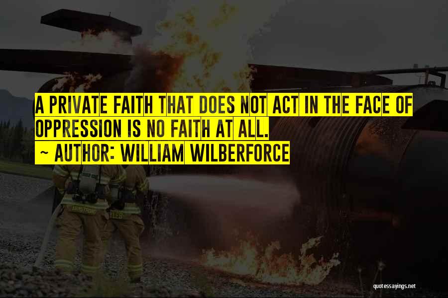 William Wilberforce Quotes: A Private Faith That Does Not Act In The Face Of Oppression Is No Faith At All.