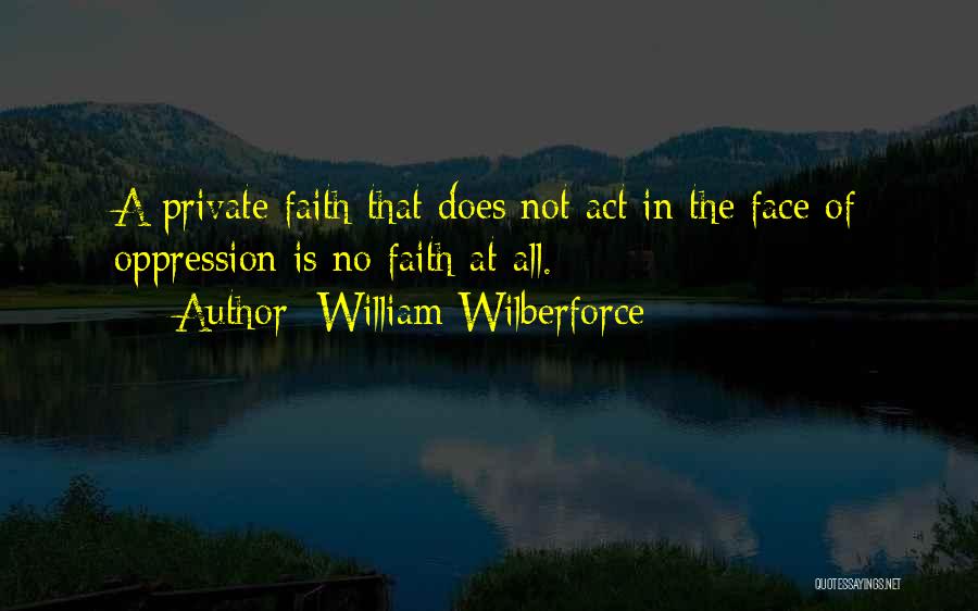 William Wilberforce Quotes: A Private Faith That Does Not Act In The Face Of Oppression Is No Faith At All.