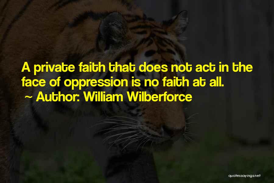 William Wilberforce Quotes: A Private Faith That Does Not Act In The Face Of Oppression Is No Faith At All.