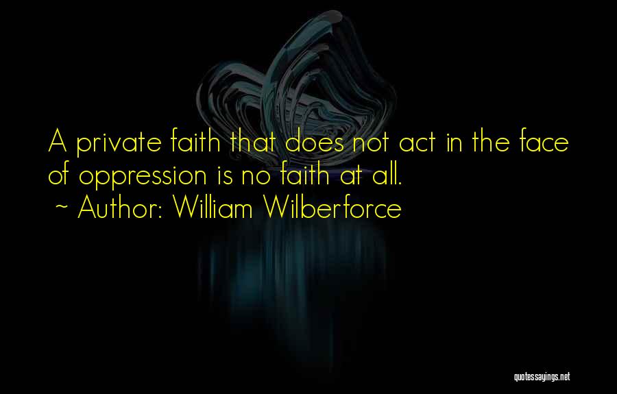 William Wilberforce Quotes: A Private Faith That Does Not Act In The Face Of Oppression Is No Faith At All.