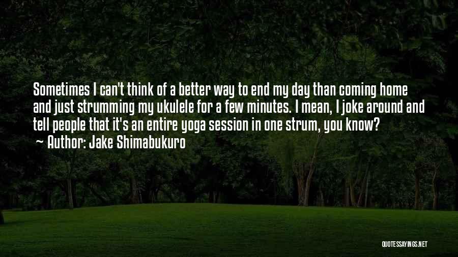 Jake Shimabukuro Quotes: Sometimes I Can't Think Of A Better Way To End My Day Than Coming Home And Just Strumming My Ukulele