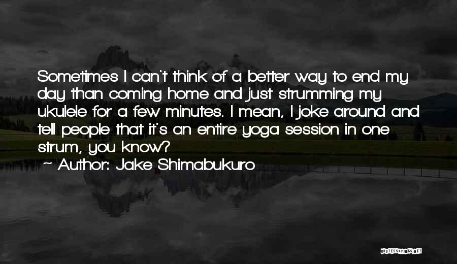 Jake Shimabukuro Quotes: Sometimes I Can't Think Of A Better Way To End My Day Than Coming Home And Just Strumming My Ukulele