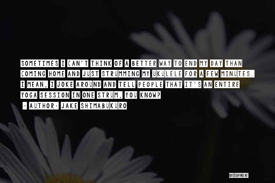Jake Shimabukuro Quotes: Sometimes I Can't Think Of A Better Way To End My Day Than Coming Home And Just Strumming My Ukulele