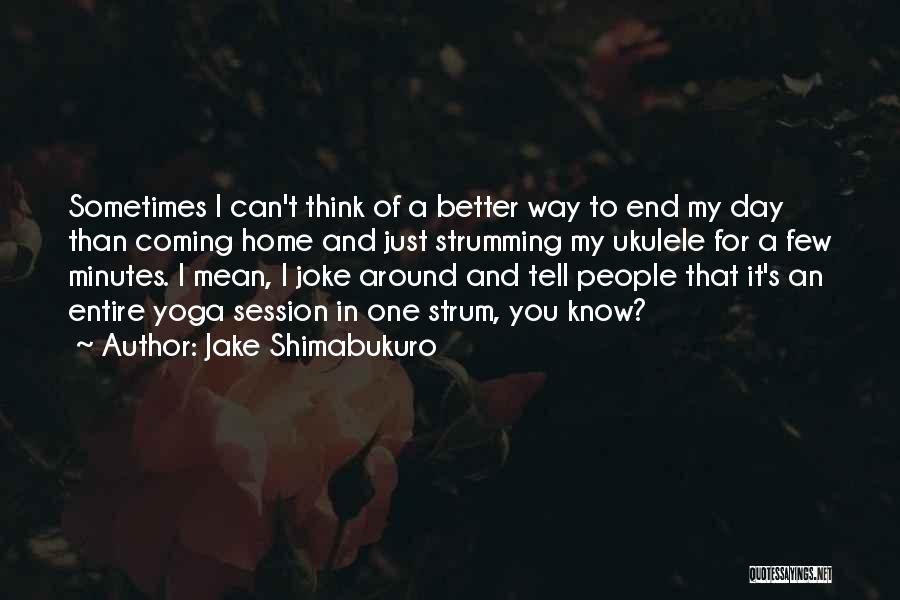 Jake Shimabukuro Quotes: Sometimes I Can't Think Of A Better Way To End My Day Than Coming Home And Just Strumming My Ukulele