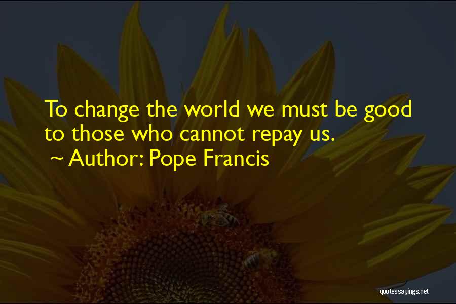 Pope Francis Quotes: To Change The World We Must Be Good To Those Who Cannot Repay Us.
