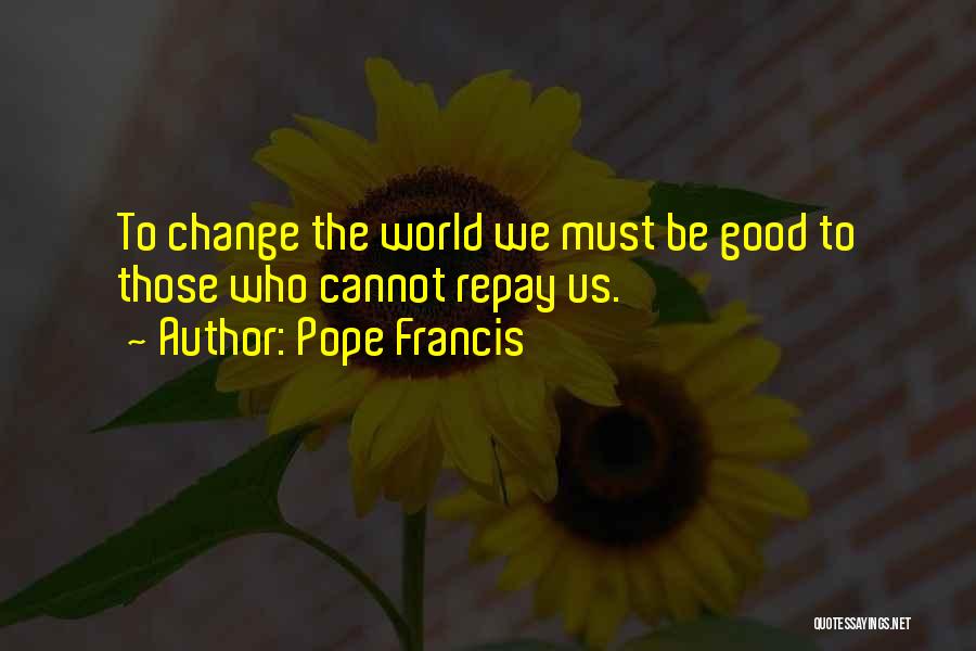 Pope Francis Quotes: To Change The World We Must Be Good To Those Who Cannot Repay Us.