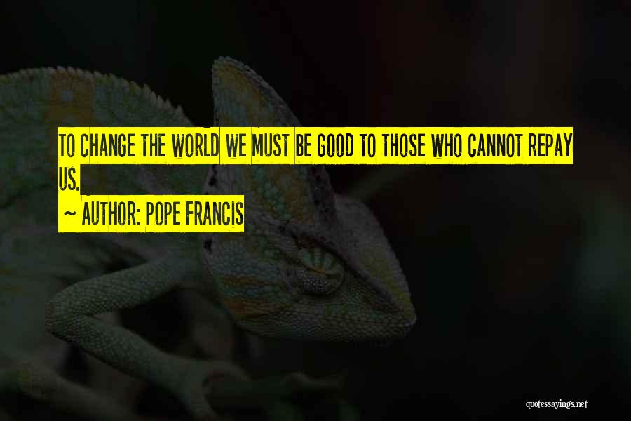 Pope Francis Quotes: To Change The World We Must Be Good To Those Who Cannot Repay Us.