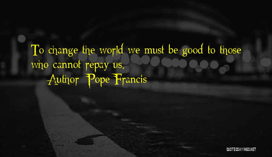 Pope Francis Quotes: To Change The World We Must Be Good To Those Who Cannot Repay Us.