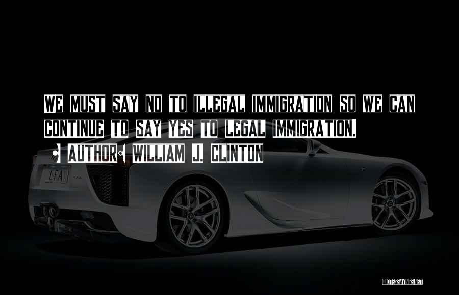 William J. Clinton Quotes: We Must Say No To Illegal Immigration So We Can Continue To Say Yes To Legal Immigration.