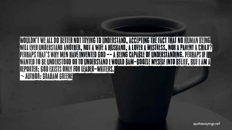 Graham Greene Quotes: Wouldn't We All Do Better Not Trying To Understand, Accepting The Fact That No Human Being Will Ever Understand Another,