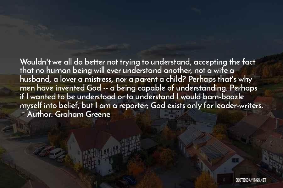 Graham Greene Quotes: Wouldn't We All Do Better Not Trying To Understand, Accepting The Fact That No Human Being Will Ever Understand Another,