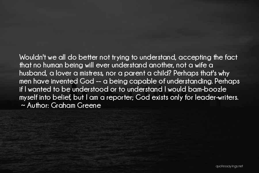 Graham Greene Quotes: Wouldn't We All Do Better Not Trying To Understand, Accepting The Fact That No Human Being Will Ever Understand Another,