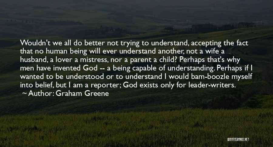 Graham Greene Quotes: Wouldn't We All Do Better Not Trying To Understand, Accepting The Fact That No Human Being Will Ever Understand Another,