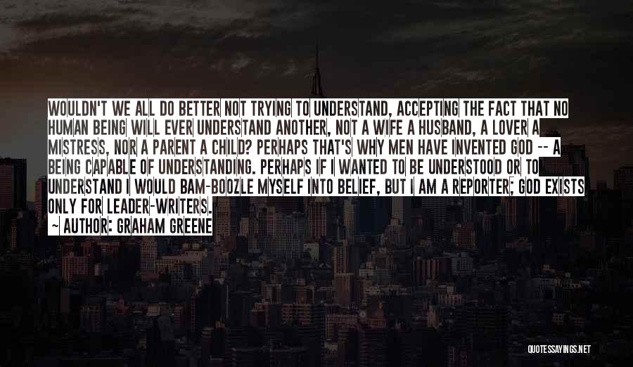 Graham Greene Quotes: Wouldn't We All Do Better Not Trying To Understand, Accepting The Fact That No Human Being Will Ever Understand Another,