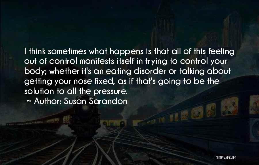 Susan Sarandon Quotes: I Think Sometimes What Happens Is That All Of This Feeling Out Of Control Manifests Itself In Trying To Control