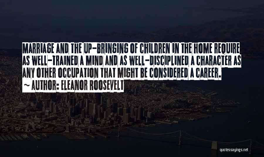 Eleanor Roosevelt Quotes: Marriage And The Up-bringing Of Children In The Home Require As Well-trained A Mind And As Well-disciplined A Character As
