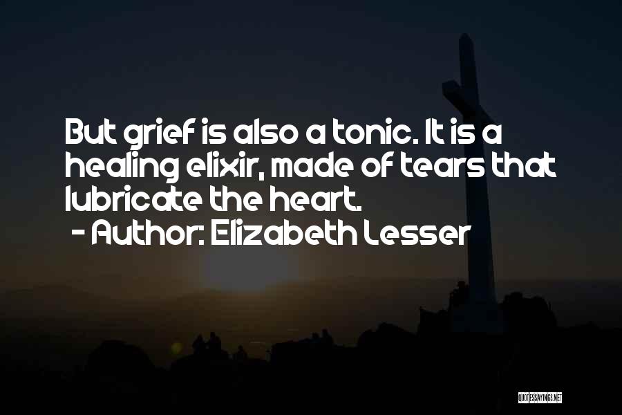 Elizabeth Lesser Quotes: But Grief Is Also A Tonic. It Is A Healing Elixir, Made Of Tears That Lubricate The Heart.