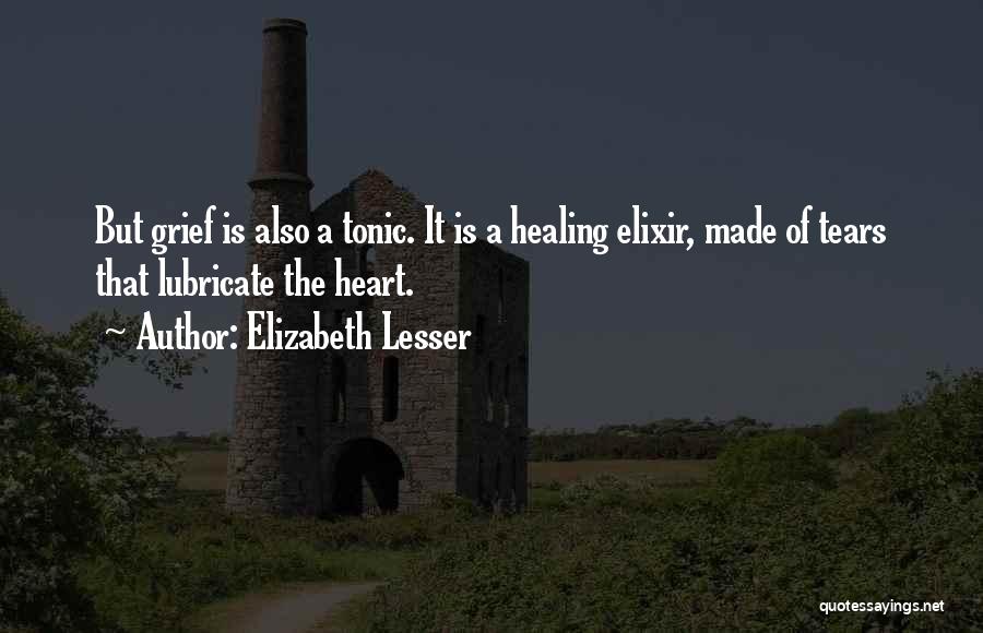 Elizabeth Lesser Quotes: But Grief Is Also A Tonic. It Is A Healing Elixir, Made Of Tears That Lubricate The Heart.