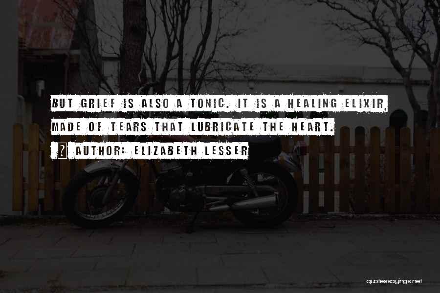 Elizabeth Lesser Quotes: But Grief Is Also A Tonic. It Is A Healing Elixir, Made Of Tears That Lubricate The Heart.
