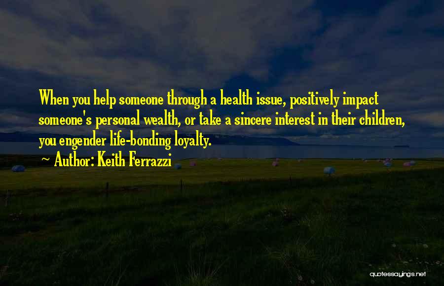 Keith Ferrazzi Quotes: When You Help Someone Through A Health Issue, Positively Impact Someone's Personal Wealth, Or Take A Sincere Interest In Their