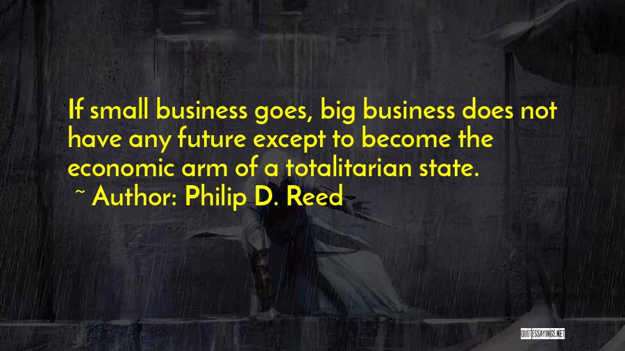 Philip D. Reed Quotes: If Small Business Goes, Big Business Does Not Have Any Future Except To Become The Economic Arm Of A Totalitarian
