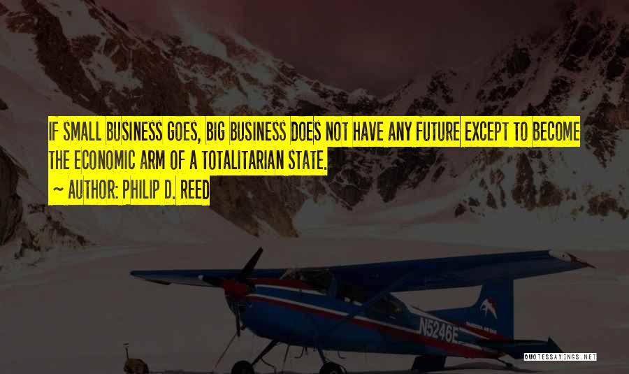 Philip D. Reed Quotes: If Small Business Goes, Big Business Does Not Have Any Future Except To Become The Economic Arm Of A Totalitarian